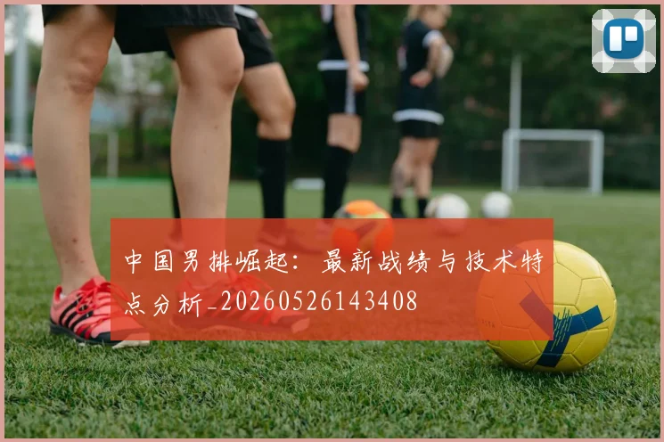 中国男排崛起：最新战绩与技术特点分析_20260526143408