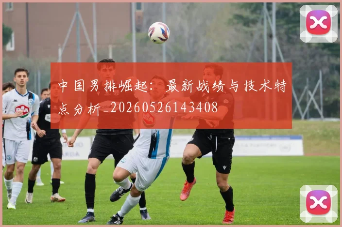 中国男排崛起:最新战绩与技术特点分析_20260526143408