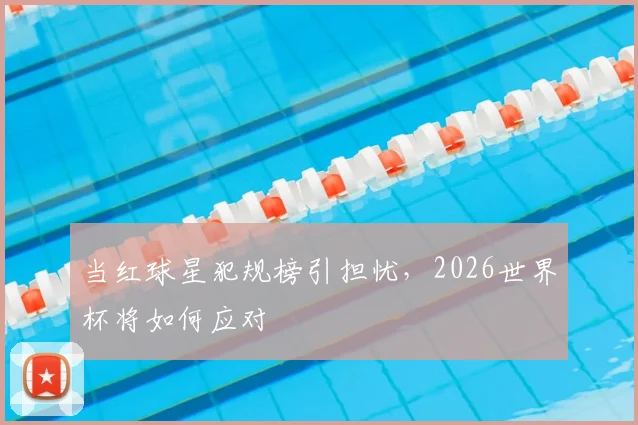 当红球星犯规榜引担忧，2026世界杯将如何应对