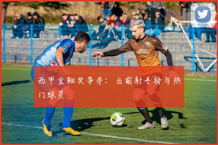 西甲金靴奖争夺：当前射手榜与热门球员
