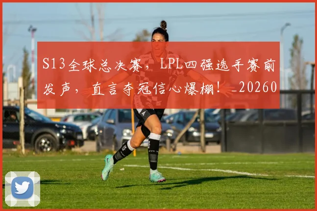 S13全球总决赛，LPL四强选手赛前发声，直言夺冠信心爆棚！_20260702170828