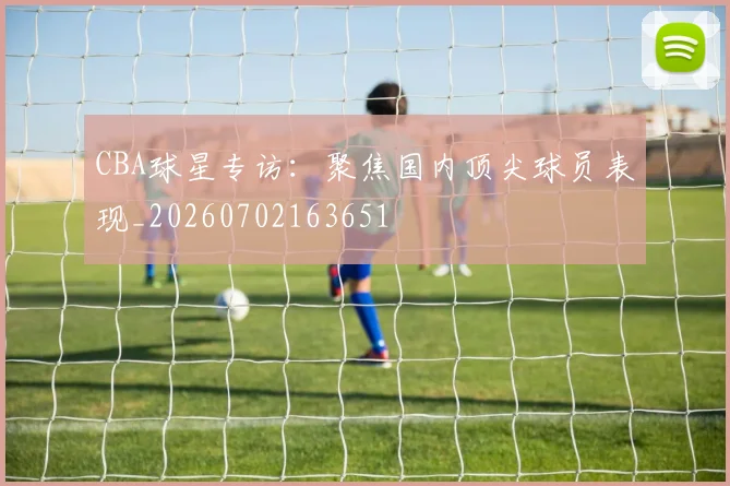 CBA球星专访：聚焦国内顶尖球员表现_20260702163651