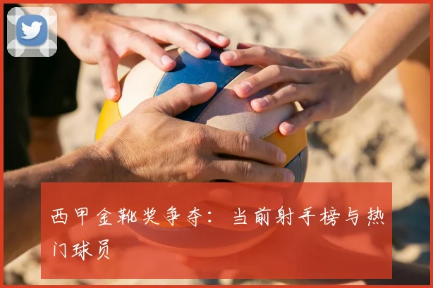 西甲金靴奖争夺：当前射手榜与热门球员