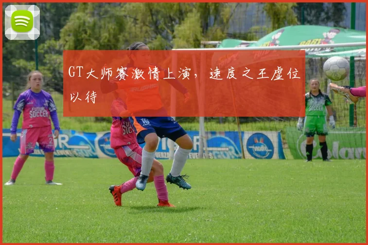 GT大师赛激情上演，速度之王虚位以待