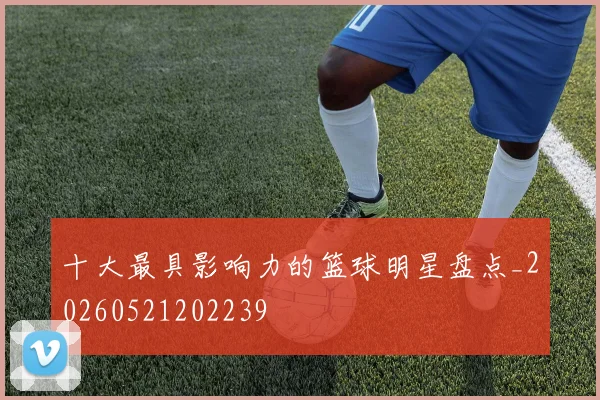 十大最具影响力的篮球明星盘点_20260521202239