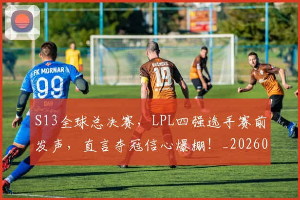 S13全球总决赛，LPL四强选手赛前发声，直言夺冠信心爆棚！_20260530143731