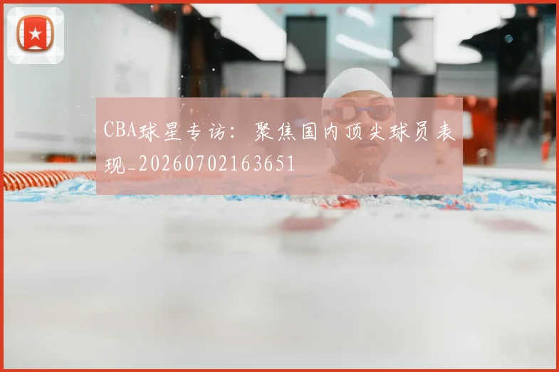 CBA球星专访：聚焦国内顶尖球员表现_20260702163651