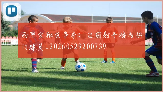 西甲金靴奖争夺：当前射手榜与热门球员_20260529200739
